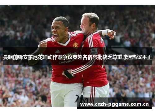 曼联前锋安东尼花哨动作惹争议英超名宿怒批缺乏尊重球迷热议不止 曼联前锋安东尼花哨动作惹争议英超名宿怒批缺乏尊重球迷热议不止